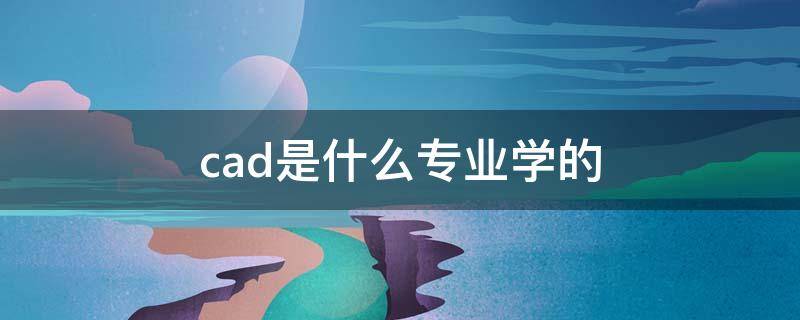 cad是什么专业学的（学CAD是什么专业）