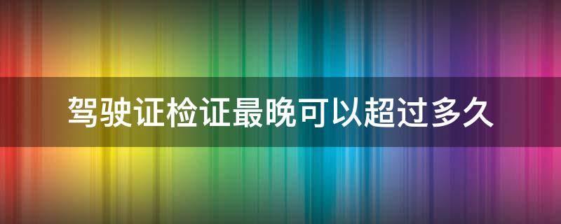 驾驶证检证最晚可以超过多久（驾证超过多长时间就不能检了）