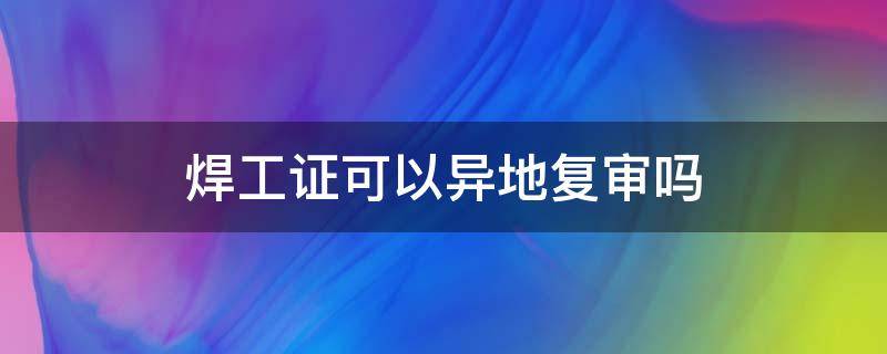 焊工证可以异地复审吗 焊工证可以异地复审吗?复审要多少钱?