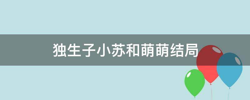 独生子小苏和萌萌结局（独生子萌萌结局和小苏结婚了吗）