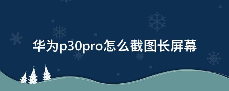 华为p30pro怎么截图长屏幕 华为p30pro如何截图长屏