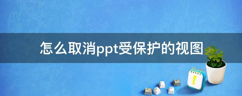 怎么取消ppt受保护的视图（怎么取消PPT中受保护的视图）