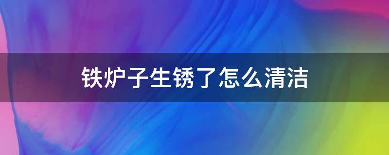 铁炉子生锈了怎么清洁（铁炉生锈了怎么去除）