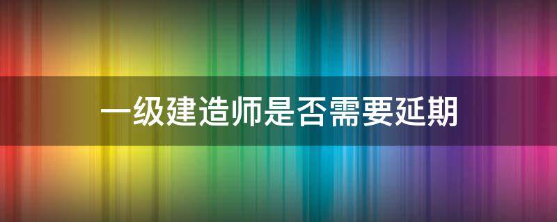 一级建造师是否需要延期 2020年一级建造师延期