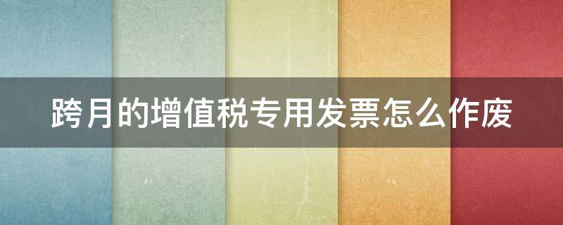 跨月的增值税专用发票怎么作废 跨月的增值税专用发票怎么作废2023