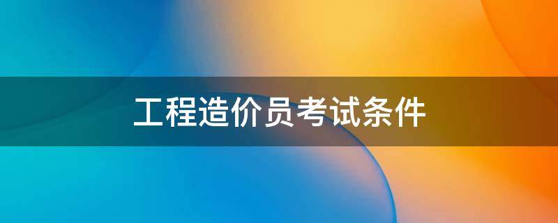 工程造价员考试条件 考工程造价员需要什么条件