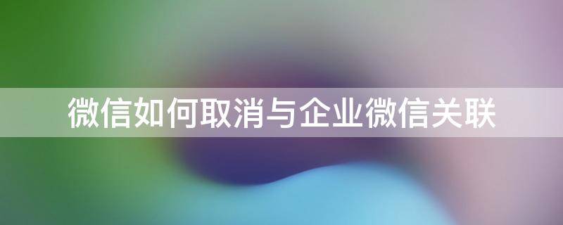 微信如何取消与企业微信关联 怎样将企业微信与微信取消关联