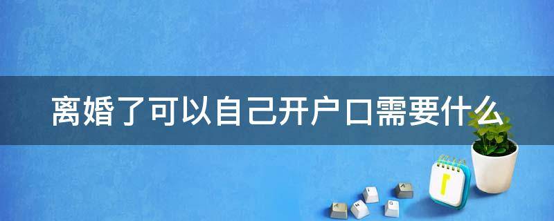 离婚了可以自己开户口需要什么 离婚了自己能去开户口本吗