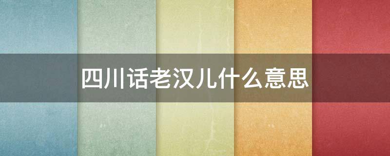 四川话老汉儿什么意思（四川话老汉儿啥意思）