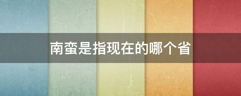 南蛮是指现在的哪个省 南蛮主要是哪些省份