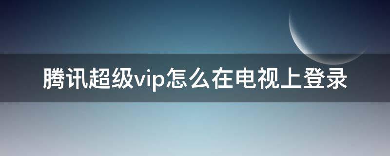 腾讯超级vip怎么在电视上登录 手机腾讯超级vip怎么登陆电视