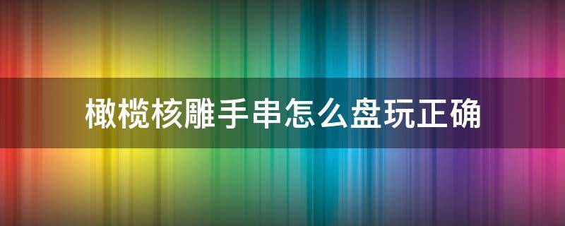 橄榄核雕手串怎么盘玩正确 橄榄核雕手串怎么盘玩正确视频