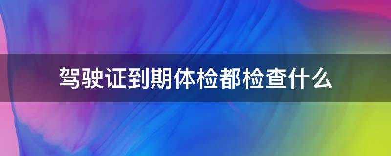 驾驶证到期体检都检查什么（驾驶证到期体检都检查什么抽血吗）