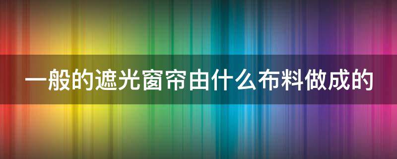 一般的遮光窗帘由什么布料做成的（遮光窗帘是什么材质的）