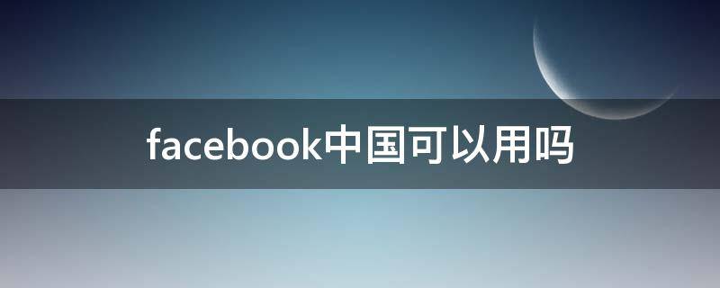 facebook中国可以用吗 Facebook在中国可以用吗?