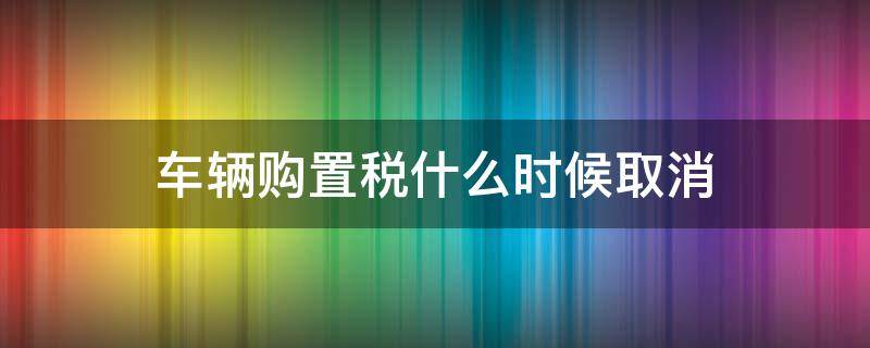 车辆购置税什么时候取消（车辆购置税什么时间取消）