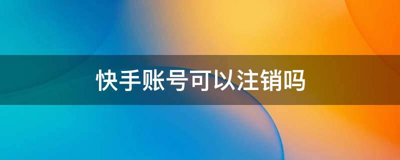 快手账号可以注销吗（快手账号可以注销吗多长时间可以申请）