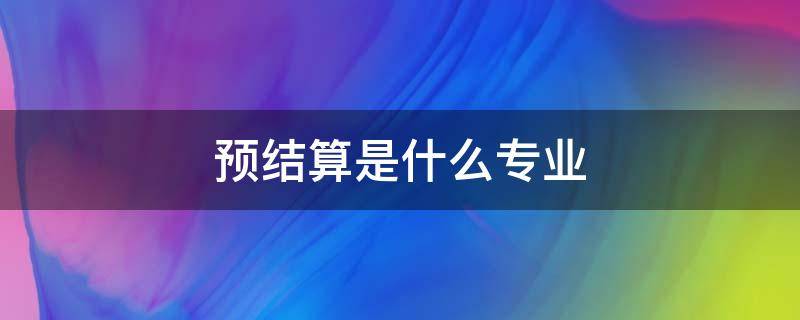 预结算是什么专业 工程预结算专业