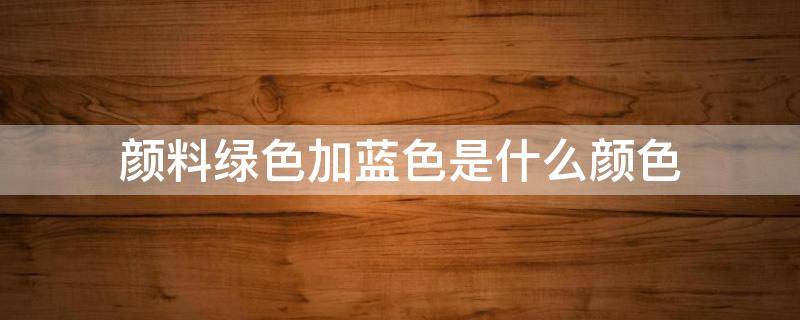 颜料绿色加蓝色是什么颜色 蓝加绿是什么颜色