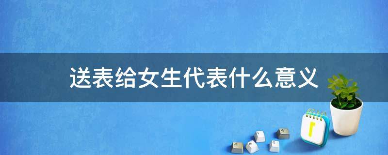 送表给女生代表什么意义（送表给女生代表什么意义浪琴的手表保值吗）