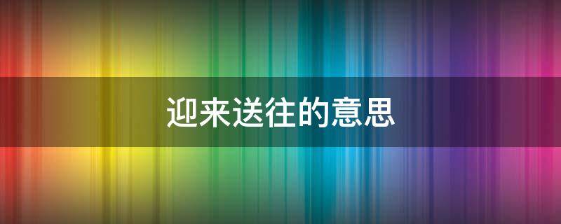 迎来送往的意思 迎来送往的意思是什么