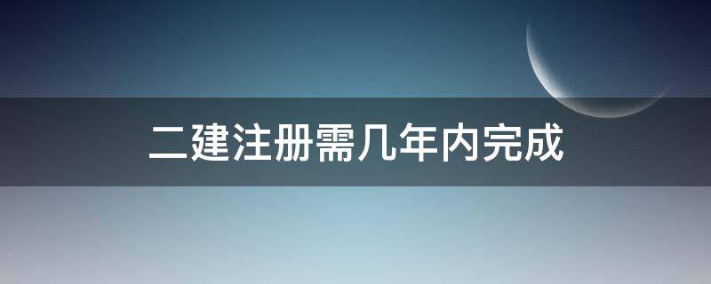 二建注册需几年内完成 二建要几年内注册