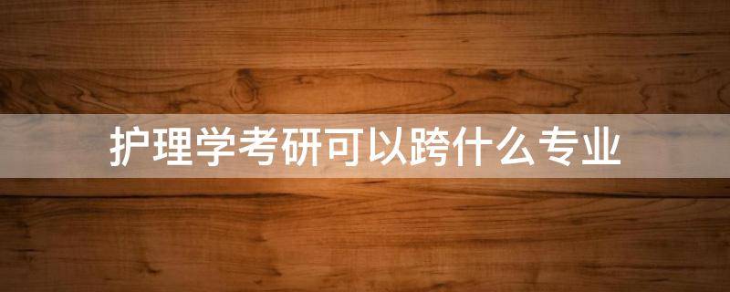 护理学考研可以跨什么专业 本科护理学考研可以跨什么专业