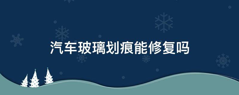 汽车玻璃划痕能修复吗（汽车玻璃上的划痕可以修复吗）