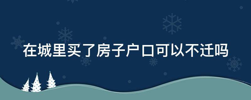 在城里买了房子户口可以不迁吗（在城里买房子以后可以不迁户吗）