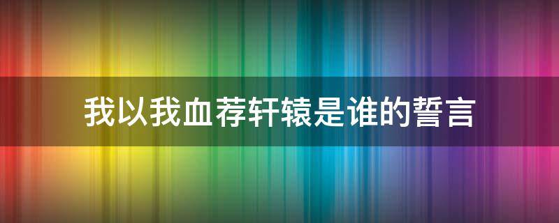 我以我血荐轩辕是谁的誓言 我以我血荐轩辕是谁的誓言?