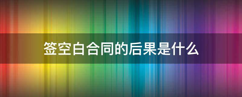 签空白合同的后果是什么 空白合同签字有效吗