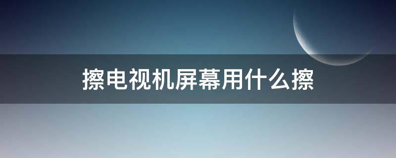 擦电视机屏幕用什么擦 电视屏幕用什么擦能擦干净