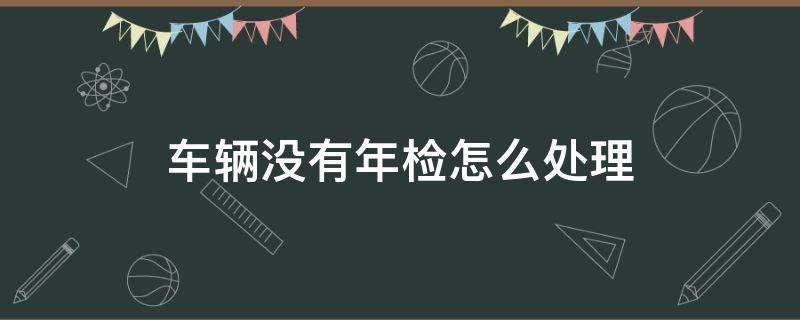 车辆没有年检怎么处理（车子该年检了没年检怎么办）