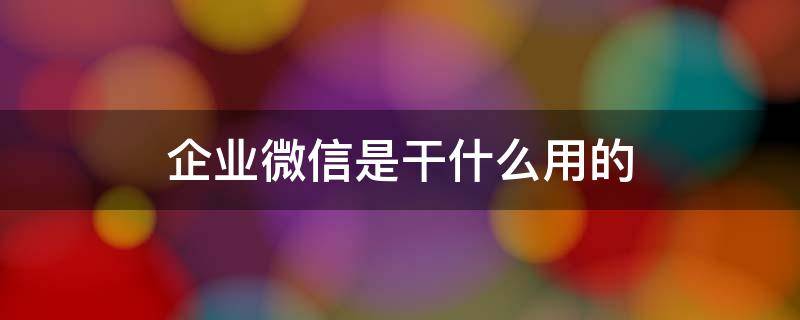 企业微信是干什么用的（企业微信是干什么用的?合法吗）