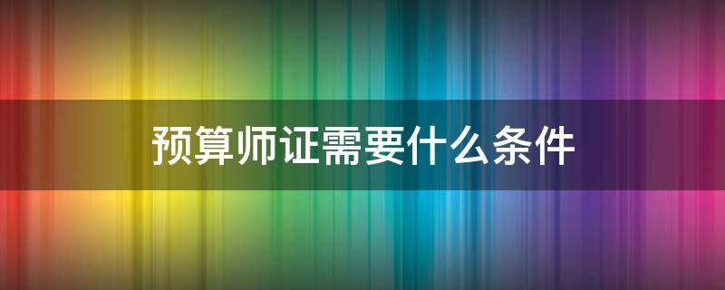 预算师证需要什么条件 预算造价师报考条件