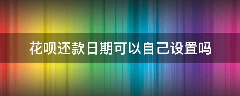 花呗还款日期可以自己设置吗 花呗能不能自己设置还款日期