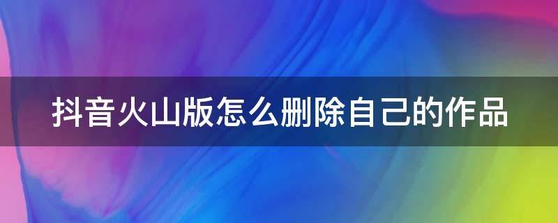 抖音火山版怎么删除自己的作品（抖音火山版怎么删除自己作品上的文案）