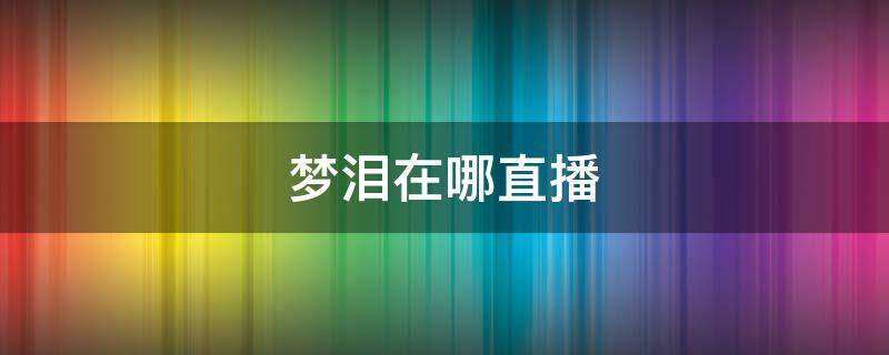 梦泪在哪直播（梦泪在哪直播平台2022）