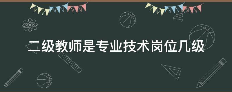 二级教师是专业技术岗位几级（二级教师的专业技术等级是哪些?）