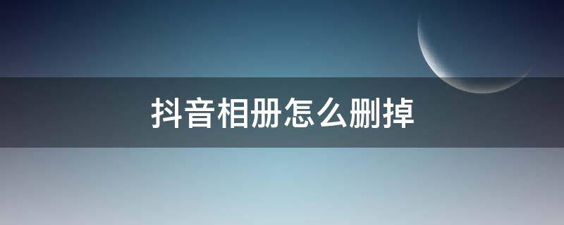 抖音相册怎么删掉 怎么删除抖音相册?