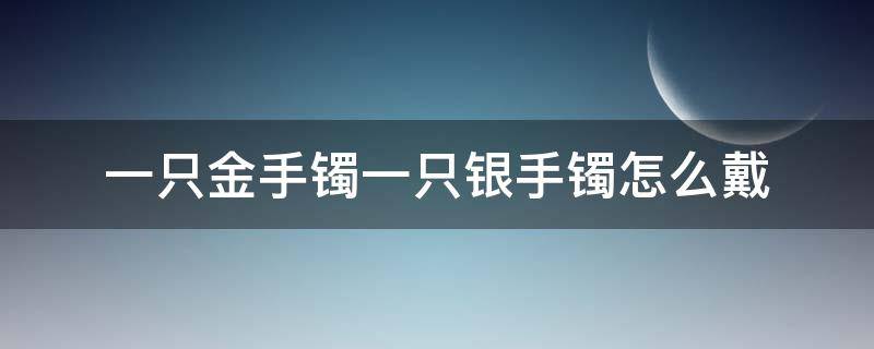 一只金手镯一只银手镯怎么戴 一只手戴金镯子一只手戴银镯子