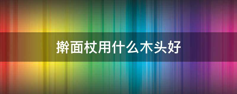 擀面杖用什么木头好（什么木头做擀面杖最好用）