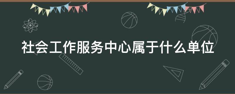 社会工作服务中心属于什么单位（社会工作服务中心是事业单位吗）