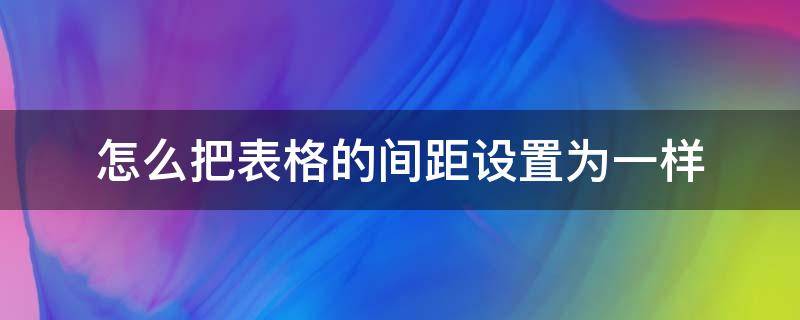 怎么把表格的间距设置为一样 怎样把表格的间距设置成一样