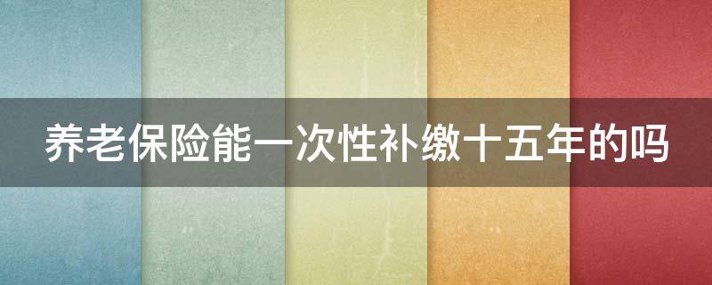 养老保险能一次性补缴十五年的吗 养老保险能一次性补缴十五年的吗?