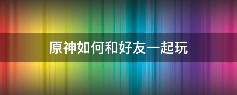 原神如何和好友一起玩（原神怎么跟好友一起玩）