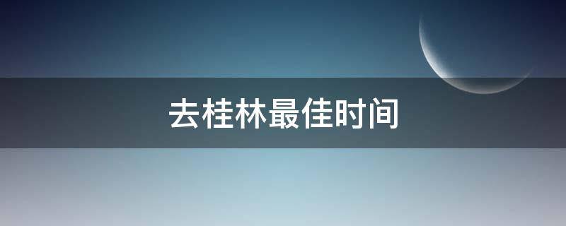 去桂林最佳时间（去桂林最佳时间是什么时候）