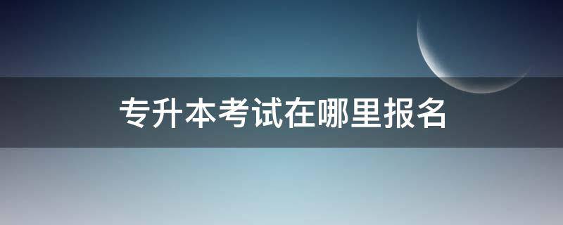 专升本考试在哪里报名 专升本报名在哪儿