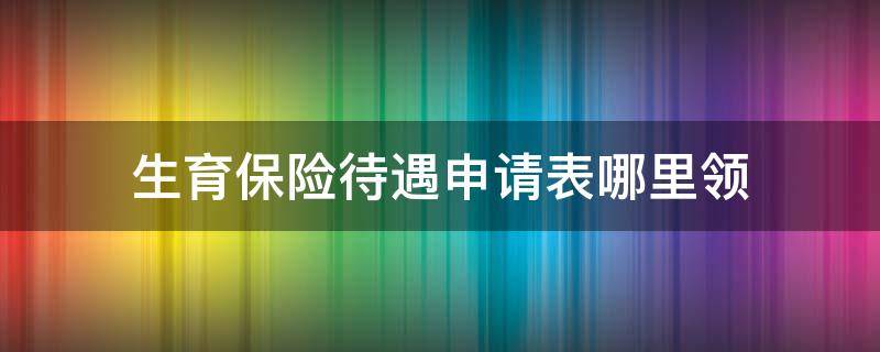 生育保险待遇申请表哪里领（生育待遇申领表在哪里领）