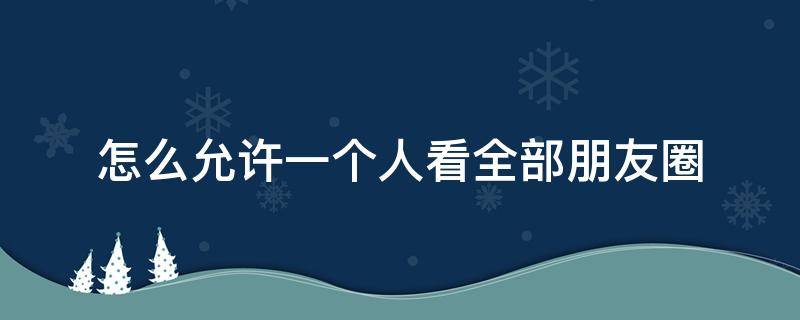 怎么允许一个人看全部朋友圈 怎么设置允许一个人看全部朋友圈